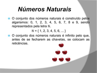 Números Naturais
   O conjunto dos números naturais é construído pelos
    algarismos: 0, 1, 2, 3, 4, 5, 6, 7, 8 e 9, sendo
    representados pela letra ℕ.
                 ℕ = { 1, 2, 3, 4, 5, 6, ... }
   O conjunto dos números naturais é infinito pelo que,
    antes de se fecharem as chavetas, se colocam as
    reticências.
 