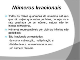 Números Irracionais
   Todas as raízes quadradas de números naturais
    que não sejam quadrados perfeitos, ou seja, se a
    raiz quadrada de um número natural não for
    inteira, é irracional.
   Números representáveis por dízimas infinitas não
    periódicas.
   São irracionais os resultados
     da soma, subtracção, multiplicação e
     divisão de um número irracional com
     um número racional.
 