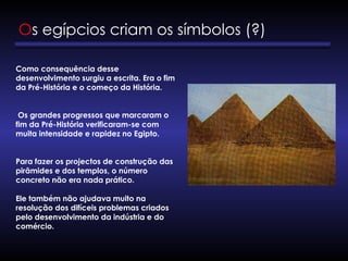 Os egípcios criam os símbolos (?)
Como consequência desse
desenvolvimento surgiu a escrita. Era o fim
da Pré-História e o começo da História.
Os grandes progressos que marcaram o
fim da Pré-História verificaram-se com
muita intensidade e rapidez no Egipto.
Para fazer os projectos de construção das
pirâmides e dos templos, o número
concreto não era nada prático.
Ele também não ajudava muito na
resolução dos difíceis problemas criados
pelo desenvolvimento da indústria e do
comércio.
 