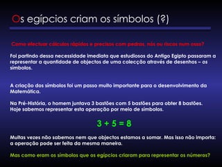 Como efectuar cálculos rápidos e precisos com pedras, nós ou riscos num osso?
Foi partindo dessa necessidade imediata que estudiosos do Antigo Egipto passaram a
representar a quantidade de objectos de uma colecção através de desenhos – os
símbolos.
A criação dos símbolos foi um passo muito importante para o desenvolvimento da
Matemática.
Na Pré-História, o homem juntava 3 bastões com 5 bastões para obter 8 bastões.
Hoje sabemos representar esta operação por meio de símbolos.
3 + 5 = 8
Muitas vezes não sabemos nem que objectos estamos a somar. Mas isso não importa:
a operação pode ser feita da mesma maneira.
Mas como eram os símbolos que os egípcios criaram para representar os números?
Os egípcios criam os símbolos (?)
 