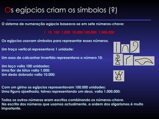 O sistema de numeração egípcio baseava-se em sete números-chave:
1 10 100 1.000 10.000 100.000 1.000.000
Os egípcios usavam símbolos para representar esses números.
Um traço vertical representava 1 unidade:
Um osso de calcanhar invertido representava o número 10:
Um laço valia 100 unidades:
Uma flor de lótus valia 1.000:
Um dedo dobrado valia 10.000:
Com um girino os egípcios representavam 100.000 unidades:
Uma figura ajoelhada, talvez representando um deus, valia 1.000.000:
Todos os outros números eram escritos combinando os números-chave.
Na escrita dos números que usamos actualmente, a ordem dos algarismos é muito
importante.
Os egípcios criam os símbolos (?)
 