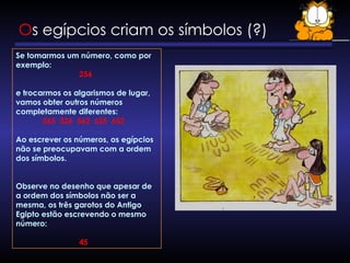 Os egípcios criam os símbolos (?)
Se tomarmos um número, como por
exemplo:
256
e trocarmos os algarismos de lugar,
vamos obter outros números
completamente diferentes:
265 526 562 625 652
Ao escrever os números, os egípcios
não se preocupavam com a ordem
dos símbolos.
Observe no desenho que apesar de
a ordem dos símbolos não ser a
mesma, os três garotos do Antigo
Egipto estão escrevendo o mesmo
número:
45
 