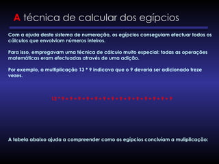 A técnica de calcular dos egípcios
Com a ajuda deste sistema de numeração, os egípcios conseguiam efectuar todos os
cálculos que envolviam números inteiros.
Para isso, empregavam uma técnica de cálculo muito especial: todas as operações
matemáticas eram efectuadas através de uma adição.
Por exemplo, a multiplicação 13 * 9 indicava que o 9 deveria ser adicionado treze
vezes.
13 * 9 = 9 + 9 + 9 + 9 + 9 + 9 + 9 + 9 + 9 + 9 + 9 + 9 + 9
A tabela abaixo ajuda a compreender como os egípcios concluíam a muliplicação:
 