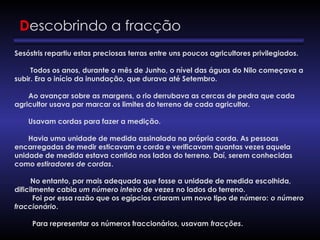Descobrindo a fracção
Sesóstris repartiu estas preciosas terras entre uns poucos agricultores privilegiados.
Todos os anos, durante o mês de Junho, o nível das águas do Nilo começava a
subir. Era o início da inundação, que durava até Setembro.
Ao avançar sobre as margens, o rio derrubava as cercas de pedra que cada
agricultor usava par marcar os limites do terreno de cada agricultor.
Usavam cordas para fazer a medição.
Havia uma unidade de medida assinalada na própria corda. As pessoas
encarregadas de medir esticavam a corda e verificavam quantas vezes aquela
unidade de medida estava contida nos lados do terreno. Daí, serem conhecidas
como estiradores de cordas.
No entanto, por mais adequada que fosse a unidade de medida escolhida,
dificilmente cabia um número inteiro de vezes no lados do terreno.
Foi por essa razão que os egípcios criaram um novo tipo de número: o número
fraccionário.
Para representar os números fraccionários, usavam fracções.
 