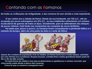 Contando com os Romanos
De todas as civilizações da Antiguidade, a dos romanos foi sem dúvida a mais importante.
O seu centro era a cidade de Roma. Desde da sua fundação, em 753 a.C., até ser
ocupada por povos estrangeiros em 476 d.C., os seus habitantes enfrentaram um número
incalculável de guerras de todos os tipos. Inicialmente, para se defenderem dos ataques
de povos vizinhos; mais tarde nas campanhas de conquista de novos territórios.
Foi assim que, pouco a pouco, os romanos foram conquistando a península Itálica e o
restante da Europa, além de uma parte da Ásia e o norte de África.
Apesar de a maioria da população viver na miséria, em Roma havia luxo e muita riqueza, usufruídas
por uma minoria rica e poderosa. Roupas luxuosas, comidas finas e festas grandiosas faziam parte do
dia-a-dia da elite romana.
Foi nesta Roma de miséria e luxo que se desenvolveu e aperfeiçoou o número concreto, que
vinha sendo usado desde a época das cavernas.
Como foi que os romanos conseguiram isso?
 