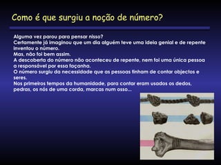 Alguma vez parou para pensar nisso?
Certamente já imaginou que um dia alguém teve uma ideia genial e de repente
inventou o número.
Mas, não foi bem assim.
A descoberta do número não aconteceu de repente, nem foi uma única pessoa
a responsável por essa façanha.
O número surgiu da necessidade que as pessoas tinham de contar objectos e
seres.
Nos primeiros tempos da humanidade, para contar eram usados os dedos,
pedras, os nós de uma corda, marcas num osso...
Como é que surgiu a noção de número?
 