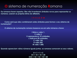 O sistema de numeração Romana
Os romanos foram espertos. Eles não inventaram símbolos novos para representar os
números; usaram as próprias letras do alfabeto.
I V X L C D M
Como será que eles combinaram estes símbolos para formar o seu sistema de
numeração?
O sistema de numeração romano baseava-se em sete números-chave:
I tinha o valor 1.
V valia 5.
X representava 10 unidades.
L indicava 50 unidades.
C valia 100.
D valia 500.
M valia 1.000.
Quando apareciam vários números iguais juntos, os romanos somavam os seus valores.
II = 1 + 1 = 2
XX = 10 + 10 = 20
XXX = 10 + 10 + 10 = 30
 