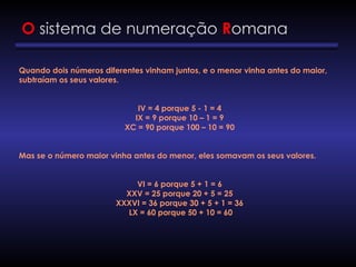 O sistema de numeração Romana
Quando dois números diferentes vinham juntos, e o menor vinha antes do maior,
subtraíam os seus valores.
IV = 4 porque 5 - 1 = 4
IX = 9 porque 10 – 1 = 9
XC = 90 porque 100 – 10 = 90
Mas se o número maior vinha antes do menor, eles somavam os seus valores.
VI = 6 porque 5 + 1 = 6
XXV = 25 porque 20 + 5 = 25
XXXVI = 36 porque 30 + 5 + 1 = 36
LX = 60 porque 50 + 10 = 60
 