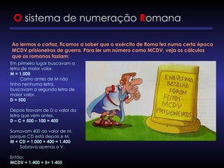 O sistema de numeração Romana
Ao lermos o cartaz, ficamos a saber que o exército de Roma fez numa certa época
MCDV prisioneiros de guerra. Para ler um número como MCDV, veja os cálculos
que os romanos faziam:
Em primeiro lugar buscavam a
letra de maior valor.
M = 1.000
Como antes de M não
tinha nenhuma letra,
buscavam a segunda letra de
maior valor.
D = 500
Depois tiravam de D o valor da
letra que vem antes.
D – C = 500 – 100 = 400
Somavam 400 ao valor de M,
porque CD está depois e M.
M + CD = 1.000 + 400 = 1.400
Sobrava apenas o V.
Então:
MCDV = 1.400 + 5= 1.405
 