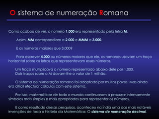 O sistema de numeração Romana
Como acabou de ver, o número 1.000 era representado pela letra M.
Assim, MM correspondiam a 2.000 e MMM a 3.000.
E os números maiores que 3.000?
Para escrever 4.000 ou números maiores que ele, os romanos usavam um traço
horizontal sobre as letras que representavam esses números.
Um traço multiplicava o número representado abaixo dele por 1.000.
Dois traços sobre o M davam-lhe o valor de 1 milhão.
O sistema de numeração romano foi adoptado por muitos povos. Mas ainda
era difícil efectuar cálculos com este sistema.
Por isso, matemáticos de todo o mundo continuaram a procurar intensamente
símbolos mais simples e mais apropriados para representar os números.
E como resultado dessas pesquisas, aconteceu na Índia uma das mais notáveis
invenções de toda a história da Matemática: O sistema de numeração decimal.
 