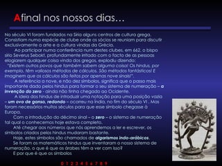 Afinal nos nossos dias…
No século VI foram fundados na Síria alguns centros de cultura grega.
Consistiam numa espécie de clube onde os sócios se reuniam para discutir
exclusivamente a arte e a cultura vindas da Grécia.
Ao participar numa conferência num destes clubes, em 662, o bispo
sírio Severus Sebokt, profundamente irritado com o facto de as pessoas
elogiarem qualquer coisa vinda dos gregos, explodiu dizendo:
“Existem outros povos que também sabem alguma coisa! Os hindus, por
exemplo, têm valiosos métodos de cálculos. São métodos fantásticos! E
imaginem que os cálculos são feitos por apenas nove sinais!”.
A referência a nove, e não dez símbolos, significa que o passo mais
importante dado pelos hindus para formar o seu sistema de numeração – a
invenção do zero - ainda não tinha chegado ao Ocidente.
A ideia dos hindus de introduzir uma notação para uma posição vazia
– um ovo de ganso, redondo – ocorreu na Índia, no fim do século VI . Mas
foram necessários muitos séculos para que esse símbolo chegasse à
Europa.
Com a introdução do décimo sinal – o zero – o sistema de numeração
tal qual o conhecemos hoje estava completo.
Até chegar aos números que nós aprendemos a ler e escrever, os
símbolos criados pelos hindus mudaram bastante.
Hoje, estes símbolos são chamados de algarismos indo-arábicos.
Se foram os matemáticos hindus que inventaram o nosso sistema de
numeração, o que é que os árabes têm a ver com isso?
E por que é que os símbolos
0 1 2 3 4 5 6 7 8 9
 