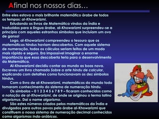 Entre eles estava o mais brilhante matemático árabe de todos
os tempos: al-Khowarizmi.
Estudando os livros de Matemática vindos da Índia e
traduzidos para a língua árabe, al-Khowarizmi surpreendeu-se a
princípio com aqueles estranhos símbolos que incluíam um ovo
de ganso!
Logo, al-Khowarizmi compreendeu o tesouro que os
matemáticos hindus haviam descobertos. Com aquele sistema
de numeração, todos os cálculos seriam feitos de um modo
mais rápido e seguro. Era impossível imaginar a enorme
importância que essa descoberta teria para o desenvolvimento
da Matemática.
Al-Khowarizmi decidiu contar ao mundo as boas nova.
Escreveu um livro chamado Sobre a arte hindu de calcular,
explicando com detalhes como funcionavam os dez símbolos
hindus.
Com o livro de al-Khowarizmi, matemáticos do mundo todo
tomaram conhecimento do sistema de numeração hindu.
Os símbolos – 0 1 2 3 4 5 6 7 8 9 – ficaram conhecidos como
a notação de al-Khowarizmi, de onde se originou o termo latino
algorismus. Daí o nome algarismo.
São estes números criados pelos matemáticos da Índia e
divulgados para outros povos pelo árabe al-Khowarizmi que
constituem o nosso sistema de numeração decimal conhecidos
como algarismos indo-arábicos.
Afinal nos nossos dias…
 