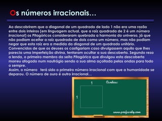Ao descobrirem que a diagonal de um quadrado de lado 1 não era uma razão
entre dois inteiros (em linguagem actual, que a raíz quadrada de 2 é um número
irracional) os Pitagóricos consideraram quebrada a harmonia do universo, já que
não podiam aceitar a raíz quadrada de dois como um número, mas não podiam
negar que esta raíz era a medida da diagonal de um quadrado unitário.
Convencidos de que os deuses os castigariam caso divulgassem aquilo que lhes
parecia uma imperfeição divina, tentaram ocultar a sua descoberta. Segundo reza
a lenda, o primeiro membro da seita Pitagórica que divulgou esta descoberta
morreu afogado num naufrágio sendo a sua alma açoitada pelas ondas para todo
o sempre.
Assim, o número terá sido o primeiro número irracional com que a humanidade se
deparou. O número de ouro é outro irracional…
Os números irracionais…
 