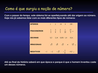 Com o passar do tempo, este sistema foi-se aperfeiçoando até dar origem ao número.
Hoje nós já sabemos lidar com os mais diferentes tipos de números
Até ao final da história saberá em que época e porque é que o homem inventou cada
um desses números.
Como é que surgiu a noção de número?
 