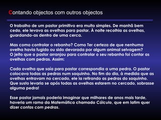 Contando objectos com outros objectos
O trabalho de um pastor primitivo era muito simples. De manhã bem
cedo, ele levava as ovelhas para pastar. À noite recolhia as ovelhas,
guardando-as dentro de uma cerca.
Mas como controlar o rebanho? Como Ter certeza de que nenhuma
ovelha havia fugido ou sido devorada por algum animal selvagem?
O jeito que o pastor arranjou para controlar o seu rebanho foi contar as
ovelhas com pedras. Assim:
Cada ovelha que saía para pastar correspondia a uma pedra. O pastor
colocava todas as pedras num saquinho. No fim do dia, à medida que as
ovelhas entravam no cercado, ele ia retirando as pedras do saquinho.
Que susto levaria se após todas as ovelhas estarem no cercado, sobrasse
alguma pedra!
Esse pastor jamais poderia imaginar que milhares de anos mais tarde,
haveria um ramo da Matemática chamado Cálculo, que em latim quer
dizer contas com pedras.
 