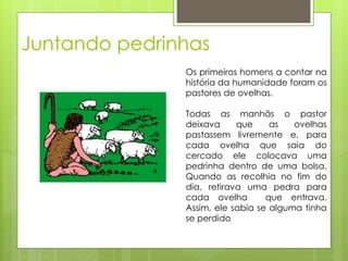 Juntando pedrinhas
Os primeiros homens a contar na
história da humanidade foram os
pastores de ovelhas.
Todas as manhãs o pastor
deixava que as ovelhas
pastassem livremente e, para
cada ovelha que saia do
cercado ele colocava uma
pedrinha dentro de uma bolsa.
Quando as recolhia no fim do
dia, retirava uma pedra para
cada ovelha que entrava.
Assim, ele sabia se alguma tinha
se perdido
 