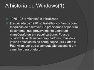 A história do Windows(1)1975-1981: Microsoft é inicializadoÉ a década de 1970 no trabalho, contamos com máquinas de escrever. Se precisamos copiar um documento, que provavelmente usará um mimeógrafo ou em papel carbono. Poucos ouviram falar de microcomputadores, mas dois jovens entusiastas da computação, Bill Gates e Paul Allen, ver que a computação pessoal é um caminho para o futuro.