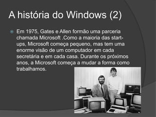A história do Windows (2)Em 1975, Gates e Allenformão uma parceria chamada Microsoft .Como a maioria das start-ups, Microsoft começa pequeno, mas tem uma enorme visão de um computador em cada secretária e em cada casa. Durante os próximos anos, a Microsoft começa a mudar a forma como trabalhamos.