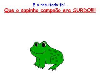 E o resultado foi…
Que o sapinho campeão era SURDO!!!!
 