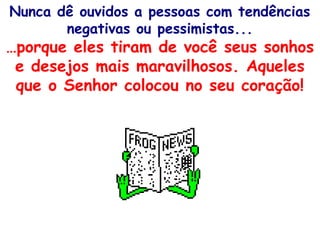 Nunca dê ouvidos a pessoas com tendências
negativas ou pessimistas...
…porque eles tiram de você seus sonhos
e desejos mais maravilhosos. Aqueles
que o Senhor colocou no seu coração!
 