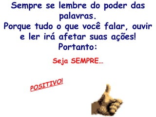 Sempre se lembre do poder das
palavras.
Porque tudo o que você falar, ouvir
e ler irá afetar suas ações!
Portanto:
Seja SEMPRE…
POSITIVO!
 