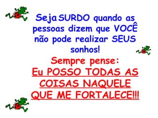 Seja SURDO quando as
pessoas dizem que VOCÊ
não pode realizar SEUS
sonhos!
Sempre pense:
Eu POSSO TODAS AS
COISAS NAQUELE
QUE ME FORTALECE!!!
 