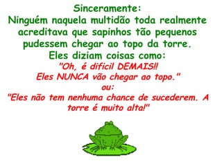 Sinceramente:
Ninguém naquela multidão toda realmente
acreditava que sapinhos tão pequenos
pudessem chegar ao topo da torre.
Eles diziam coisas como:
"Oh, é dificil DEMAIS!!
Eles NUNCA vão chegar ao topo."
ou:
"Eles não tem nenhuma chance de sucederem. A
torre é muito alta!"
 