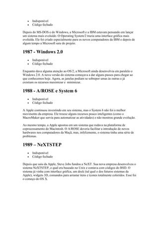  Indisponível
 Código fechado
Depois do MS-DOS e do Windows, a Microsoft e a IBM estavam pensando em lançar
um sistema mais evoluído. O Operating System/2 trazia uma interface gráfica mais
evoluída. Ele foi criado especialmente para os novos computadores da IBM e depois de
algum tempo a Microsoft saiu do projeto.
1987 - Windows 2.0
 Indisponível
 Código fechado
Enquanto dava alguma atenção ao OS/2, a Microsoft ainda desenvolvia em paralelo o
Windows 2.0. A nova versão do sistema começava a dar alguns passos para chegar ao
que conhecemos hoje. Agora, as janelas podiam se sobrepor umas às outras e já
existiam os recursos maximizar e minimizar.
1988 - A/ROSE e System 6
 Indisponível
 Código fechado
A Apple continuou investindo em seu sistema, mas o System 6 não foi o melhor
movimento da empresa. Ele trouxe alguns recursos pouco inteligentes (como o
MacroMaker que servia para automatizar as atividades) e não mostrou grande evolução.
Ao mesmo tempo, a Apple apostou em um sistema que rodava na plataforma de
coprocessamento do Macintosh. O A/ROSE deveria facilitar a introdução de novos
hardwares nos computadores da Maçã, mas, infelizmente, o sistema tinha uma série de
problemas.
1989 – NeXTSTEP
 Indisponível
 Código fechado
Depois que saiu da Apple, Steve Jobs fundou a NeXT. Sua nova empresa desenvolveu o
sistema NeXTSTEP, o qual era baseado no Unix e contava com códigos do BSD. O
sistema já vinha com interface gráfica, um dock (tal qual o dos futuros sistemas da
Apple), widgets 3D, comandos para arrastar itens e ícones totalmente coloridos. Esse foi
o começo do OS X.
 