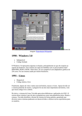 (Fonte da
imagem: Reprodução/Wikipedia)
1990 - Windows 3.0
 Indisponível
 Código fechado
O Windows 3.0 apresentou algumas evoluções, principalmente no que diz respeito ao
suporte de hardware. Este sistema era capaz de trabalhar com os processadores Intel
8086/8088, 80286 e 80386. Além disso, ele era compatível com adaptadores gráficos de
256 cores. Foi um sistema usado por muitos brasileiros.
1991 - Linux
 Disponível
 Código aberto e livre
Finalmente, depois de vinte e tantos anos de história, nasceu o Linux. Apesar de não ser
o sistema preferido de muitos, o pinguim foi um dos mais importantes da história, visto
que trazia código livre e aberto.
De início, o sistema de Linus Torvalds aproveitou bibliotecas e aplicações do GNU. O
curioso desse sistema é que ele não se popularizou como uma plataforma única. Desde o
começo, Torvalds distribuiu o Kernel do sistema de forma gratuita, garantindo que
diversos outros sistemas pudessem ser desenvolvidos e oferecer novas experiências para
os usuários.
 