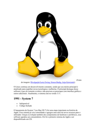 (Fonte
da imagem: Divulgação/Larry Ewing, Simon Budig, Anja Gerwinski)
O Linux continua em desenvolvimento constante, sendo que seu núcleo principal é
atualizado para englobar novas tecnologias e melhorias. O principal destaque desse
software é que ele somente evoluiu e não precisou se preocupar com interface gráfica e
outros adicionais. Atualmente, o sistema está na versão 3.11.
1991 - System 7
 Indisponível
 Código fechado
O lançamento do System 7 (ou Mac OS 7) foi uma etapa importante na história da
Apple. Esse sistema já veio consolidado e agregou uma série de novos recursos para o
utilizador. Graças à evolução também dos componentes de hardware e periféricos, esse
software agradou aos consumidores. Ele foi o primeiro sistema da Apple a ser
disponibilizado em CD.
 