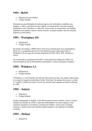 1991 - BeOS
 Disponível (como Haiku)
 Código fechado
Pensando nas possibilidades de explorar arquivos de multimídia e trabalhar com
imagens e vídeos, a Be desenvolveu o BeOS. O sistema da Be veio para competir
diretamente com o Windows e o Mac OS. Assim como os concorrentes, ele também
trabalhava com janelas, menus e outros recursos. O projeto acabou, mas ele continua
disponível como Haiku.
1991 - Workplace OS
 Indisponível
 Código fechado
De tempos em tempos, a IBM tentava criar novos sistemas para seus computadores.
Desta vez, a companhia apostou em uma plataforma para rodar quase tudo. O
Workplace OS era capaz de executar programas de DOS, OS/2, AIX, Windows e
outros.
Ele era baseado na arquitetura PowerPC e trazia parte dos códigos do UNIX. Foi
descontinuado devido ao desempenho insatisfatório e à baixa aceitação do público.
1992 - Windows 3.1
 Indisponível
 Código fechado
O Windows 3.1 uma interface de rede mais bem desenvolvida, com melhor suporte para
a execução de arquivos multimídia e fontes TrueType. Em apenas dois meses, a versão
3.1 vendeu 3 milhões de cópias. Ele foi um sistema muito popular no Brasil na década
de 1990.
1992 – Solaris
 Disponível
 Código fechado
Dando continuidade ao SunOS, a Sun Microsystems lançou o Solaris. O novo sistema
também era baseado no UNIX e, para dar continuidade a sua ideia original, a Sun
continuou focando em servidores e estações de trabalho. Assim como os demais
sistemas, o Solaris trazia uma interface gráfica própria e um ambiente de trabalho
evoluído.
1993 – Debian
 Disponível
 