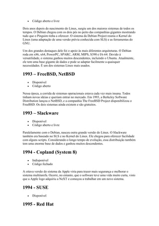  Código aberto e livre
Dois anos depois do nascimento do Linux, surgiu um dos maiores sistemas de todos os
tempos. O Debian chegou com os dois pés no peito das companhias gigantes mostrando
tudo que o Pinguim tinha a oferecer. O sistema da Debian Project reunia o Kernel do
Linux (uma adaptação de uma versão prévia conhecida com SLS) e as ferramentas do
GNU.
Um dos grandes destaques dele foi o apoio às mais diferentes arquiteturas. O Debian
roda em x86, x64, PowerPC, SPARC, ARM, MIPS, S390 e IA-64. Devido à
versatilidade, o sistema ganhou muitos descendentes, incluindo o Ubuntu. Atualmente,
ele tem uma base gigante de dados e pode se adaptar facilmente a quaisquer
necessidades. É um dos sistemas Linux mais usados.
1993 – FreeBSD, NetBSD
 Disponível
 Código aberto
Nessa época, a corrida de sistemas operacionais estava cada vez mais insana. Todos
tinham novas ideias e queriam entrar no mercado. Em 1993, a Berkeley Software
Distribution lançou o NetBSD, e a companhia The FreeBSD Project disponibilizou o
FreeBSD. Os dois sistemas ainda existem e são gratuitos.
1993 – Slackware
 Disponível
 Código aberto e livre
Paralelamente com o Debian, nasceu outra grande versão do Linux. O Slackware
também era baseado no SLS e no Kernel do Linux. Ele chegou para oferecer facilidade
com alguns scripts. Considerando o longo tempo de evolução, essa distribuição também
tem uma enorme base de dados e ganhou muitos descendentes.
1994 - Copland (System 8)
 Indisponível
 Código fechado
A oitava versão do sistema da Apple viria para trazer mais segurança e melhorar o
sistema multitarefa. Ocorre, no entanto, que o software teve uma vida muito curta, visto
que a Apple logo adquiriu a NeXT e começou a trabalhar em um novo sistema.
1994 - SUSE
 Disponível
1995 - Red Hat
 