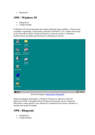  Disponível
1995 - Windows 95
 Indisponível
 Código fechado
O Windows 95 foi tão importante que acabou definindo alguns padrões. A forma como
o desktop é organizado, a qual ainda é utilizada no Windows 7 e 8, o Menu Iniciar (que
só foi removido na última versão do Windows), a barra de tarefas e o Windows
Explorer foram novidades que facilitaram a utilização do sistema.
(Fonte da imagem: Reprodução/Wikipedia)
Depois de algumas atualizações, o Windows 95 passou a suportar a leitura de
dispositivos USB, o navegador Internet Explorer (que jamais saiu do sistema da
Microsoft) e outras funções. Este sistema foi o responsável por tornar o Windows o
sistema mais usado do mundo.
1996 - Rhapsody
 Indisponível
 Código fechado
 