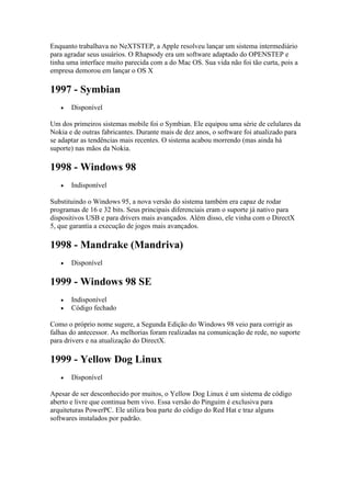 Enquanto trabalhava no NeXTSTEP, a Apple resolveu lançar um sistema intermediário
para agradar seus usuários. O Rhapsody era um software adaptado do OPENSTEP e
tinha uma interface muito parecida com a do Mac OS. Sua vida não foi tão curta, pois a
empresa demorou em lançar o OS X
1997 - Symbian
 Disponível
Um dos primeiros sistemas mobile foi o Symbian. Ele equipou uma série de celulares da
Nokia e de outras fabricantes. Durante mais de dez anos, o software foi atualizado para
se adaptar as tendências mais recentes. O sistema acabou morrendo (mas ainda há
suporte) nas mãos da Nokia.
1998 - Windows 98
 Indisponível
Substituindo o Windows 95, a nova versão do sistema também era capaz de rodar
programas de 16 e 32 bits. Seus principais diferenciais eram o suporte já nativo para
dispositivos USB e para drivers mais avançados. Além disso, ele vinha com o DirectX
5, que garantia a execução de jogos mais avançados.
1998 - Mandrake (Mandriva)
 Disponível
1999 - Windows 98 SE
 Indisponível
 Código fechado
Como o próprio nome sugere, a Segunda Edição do Windows 98 veio para corrigir as
falhas do antecessor. As melhorias foram realizadas na comunicação de rede, no suporte
para drivers e na atualização do DirectX.
1999 - Yellow Dog Linux
 Disponível
Apesar de ser desconhecido por muitos, o Yellow Dog Linux é um sistema de código
aberto e livre que continua bem vivo. Essa versão do Pinguim é exclusiva para
arquiteturas PowerPC. Ele utiliza boa parte do código do Red Hat e traz alguns
softwares instalados por padrão.
 