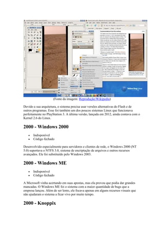 (Fonte da imagem: Reprodução/Wikipedia)
Devido a sua arquitetura, o sistema precisa usar versões alternativas do Flash e de
outros programas. Esse foi também um dos poucos sistemas Linux que funcionava
perfeitamente no PlayStation 3. A última versão, lançada em 2012, ainda contava com o
Kernel 2.6 do Linux.
2000 - Windows 2000
 Indisponível
 Código fechado
Desenvolvido especialmente para servidores e clientes de rede, o Windows 2000 (NT
5.0) suportava o NTFS 3.0, sistema de encriptação de arquivos e outros recursos
avançados. Ele foi substituído pelo Windows 2003.
2000 - Windows ME
 Indisponível
 Código fechado
A Microsoft vinha acertando em suas apostas, mas ela provou que podia dar grandes
mancadas. O Windows ME foi o sistema com a maior quantidade de bugs que a
empresa lançou. Além de ser lento, ele focava apenas em alguns recursos visuais que
não ajudaram o sistema a ficar vivo por muito tempo.
2000 - Knoppix
 