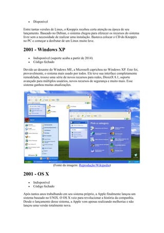  Disponível
Entre tantas versões de Linux, o Knoppix recebeu certa atenção na época de seu
lançamento. Baseado no Debian, o sistema chegou para oferecer os recursos do sistema
livre sem a necessidade de realizar uma instalação. Bastava colocar o CD do Knoppix
no PC e começar a desfrutar de um Linux muito leve.
2001 - Windows XP
 Indisponível (suporte acaba a partir de 2014)
 Código fechado
Devido ao desastre do Windows ME, a Microsoft caprichou no Windows XP. Este foi,
provavelmente, o sistema mais usado por todos. Ele teve sua interface completamente
remodelada, trouxe uma série de novos recursos para redes, DirectX 8.1, suporte
avançado para múltiplos usuários, novos recursos de segurança e muito mais. Esse
sistema ganhou muitas atualizações.
(Fonte da imagem: Reprodução/Wikipedia)
2001 - OS X
 Indisponível
 Código fechado
Após tantos anos trabalhando em seu sistema próprio, a Apple finalmente lançou um
sistema baseado no UNIX. O OS X veio para revolucionar a história da companhia.
Desde o lançamento desse sistema, a Apple vem apenas realizando melhorias e não
lançou uma versão totalmente nova.
 