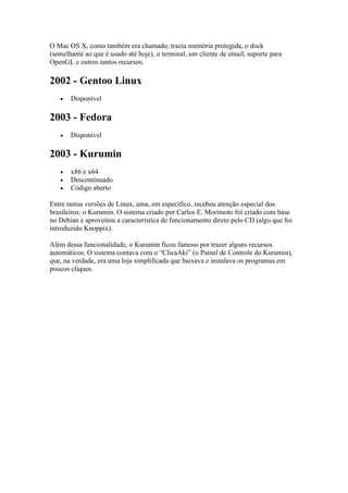 O Mac OS X, como também era chamado, trazia memória protegida, o dock
(semelhante ao que é usado até hoje), o terminal, um cliente de email, suporte para
OpenGL e outros tantos recursos.
2002 - Gentoo Linux
 Disponível
2003 - Fedora
 Disponível
2003 - Kurumin
 x86 e x64
 Descontinuado
 Código aberto
Entre tantas versões de Linux, uma, em específico, recebeu atenção especial dos
brasileiros: o Kurumin. O sistema criado por Carlos E. Morimoto foi criado com base
no Debian e aproveitou a característica de funcionamento direto pelo CD (algo que foi
introduzido Knoppix).
Além dessa funcionalidade, o Kurumin ficou famoso por trazer alguns recursos
automáticos. O sistema contava com o “ClicaAki” (o Painel de Controle do Kurumin),
que, na verdade, era uma loja simplificada que baixava e instalava os programas em
poucos cliques.
 