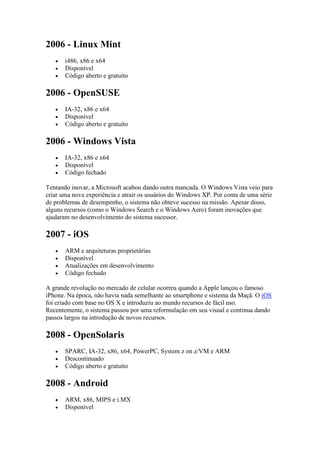 2006 - Linux Mint
 i486, x86 e x64
 Disponível
 Código aberto e gratuito
2006 - OpenSUSE
 IA-32, x86 e x64
 Disponível
 Código aberto e gratuito
2006 - Windows Vista
 IA-32, x86 e x64
 Disponível
 Código fechado
Tentando inovar, a Microsoft acabou dando outra mancada. O Windows Vista veio para
criar uma nova experiência e atrair os usuários do Windows XP. Por conta de uma série
de problemas de desempenho, o sistema não obteve sucesso na missão. Apesar disso,
alguns recursos (como o Windows Search e o Windows Aero) foram inovações que
ajudaram no desenvolvimento do sistema sucessor.
2007 - iOS
 ARM e arquiteturas proprietárias
 Disponível
 Atualizações em desenvolvimento
 Código fechado
A grande revolução no mercado de celular ocorreu quando a Apple lançou o famoso
iPhone. Na época, não havia nada semelhante ao smartphone e sistema da Maçã. O iOS
foi criado com base no OS X e introduziu ao mundo recursos de fácil uso.
Recentemente, o sistema passou por uma reformulação em seu visual e continua dando
passos largos na introdução de novos recursos.
2008 - OpenSolaris
 SPARC, IA-32, x86, x64, PowerPC, System z on z/VM e ARM
 Descontinuado
 Código aberto e gratuito
2008 - Android
 ARM, x86, MIPS e i.MX
 Disponível
 
