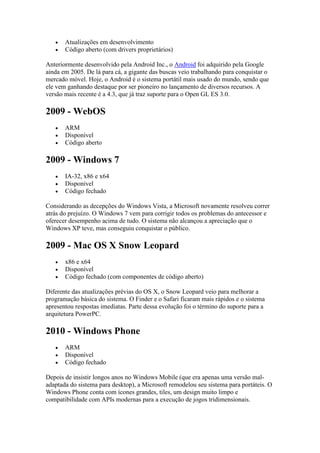  Atualizações em desenvolvimento
 Código aberto (com drivers proprietários)
Anteriormente desenvolvido pela Android Inc., o Android foi adquirido pela Google
ainda em 2005. De lá para cá, a gigante das buscas veio trabalhando para conquistar o
mercado móvel. Hoje, o Android é o sistema portátil mais usado do mundo, sendo que
ele vem ganhando destaque por ser pioneiro no lançamento de diversos recursos. A
versão mais recente é a 4.3, que já traz suporte para o Open GL ES 3.0.
2009 - WebOS
 ARM
 Disponível
 Código aberto
2009 - Windows 7
 IA-32, x86 e x64
 Disponível
 Código fechado
Considerando as decepções do Windows Vista, a Microsoft novamente resolveu correr
atrás do prejuízo. O Windows 7 vem para corrigir todos os problemas do antecessor e
oferecer desempenho acima de tudo. O sistema não alcançou a apreciação que o
Windows XP teve, mas conseguiu conquistar o público.
2009 - Mac OS X Snow Leopard
 x86 e x64
 Disponível
 Código fechado (com componentes de código aberto)
Diferente das atualizações prévias do OS X, o Snow Leopard veio para melhorar a
programação básica do sistema. O Finder e o Safari ficaram mais rápidos e o sistema
apresentou respostas imediatas. Parte dessa evolução foi o término do suporte para a
arquitetura PowerPC.
2010 - Windows Phone
 ARM
 Disponível
 Código fechado
Depois de insistir longos anos no Windows Mobile (que era apenas uma versão mal-
adaptada do sistema para desktop), a Microsoft remodelou seu sistema para portáteis. O
Windows Phone conta com ícones grandes, tiles, um design muito limpo e
compatibilidade com APIs modernas para a execução de jogos tridimensionais.
 