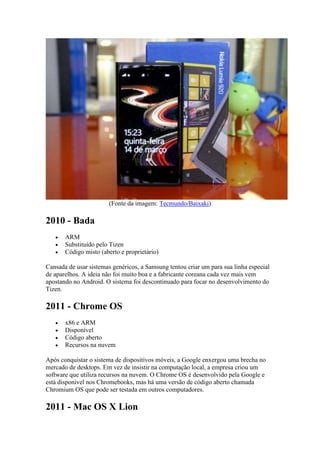 (Fonte da imagem: Tecmundo/Baixaki)
2010 - Bada
 ARM
 Substituído pelo Tizen
 Código misto (aberto e proprietário)
Cansada de usar sistemas genéricos, a Samsung tentou criar um para sua linha especial
de aparelhos. A ideia não foi muito boa e a fabricante coreana cada vez mais vem
apostando no Android. O sistema foi descontinuado para focar no desenvolvimento do
Tizen.
2011 - Chrome OS
 x86 e ARM
 Disponível
 Código aberto
 Recursos na nuvem
Após conquistar o sistema de dispositivos móveis, a Google enxergou uma brecha no
mercado de desktops. Em vez de insistir na computação local, a empresa criou um
software que utiliza recursos na nuvem. O Chrome OS é desenvolvido pela Google e
está disponível nos Chromebooks, mas há uma versão de código aberto chamada
Chromium OS que pode ser testada em outros computadores.
2011 - Mac OS X Lion
 
