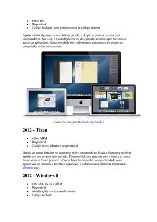  x86 e x64
 Disponível
 Código fechado (com componentes de código aberto)
Aproveitando algumas características do iOS, a Apple evoluiu o sistema para
computadores. No Lion, o Launchpad foi um dos grandes recursos que facilitou o
acesso às aplicações. Outra novidade foi o salvamento automático do estado do
computador e dos documentos.
(Fonte da imagem: Reprodução/Apple)
2012 - Tizen
 x86 e ARM
 Disponível
 Código misto (aberto e proprietário)
Depois de tentar batalhar no segmento móvel apostando no Bada, a Samsung resolveu
apostar em um projeto mais ousado. Desenvolvido em parceria com a Intel e a Linux
Foundation, o Tizen promete oferecer bom desempenho, compatibilidade com
aplicativos de Android e interface agradável. Confira nossas primeiras impressões
clicando aqui.
2012 - Windows 8
 x86, x64, IA-32 e ARM
 Disponível
 Atualizações em desenvolvimento
 Código fechado
 