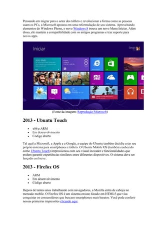 Pensando em migrar para o setor dos tablets e revolucionar a forma como as pessoas
usam os PCs, a Microsoft apostou em uma reformulação de seu sistema. Aproveitando
elementos do Windows Phone, o novo Windows 8 trouxe um novo Menu Iniciar. Além
disso, ele mantém a compatibilidade com os antigos programas e traz suporte para
novos apps.
(Fonte da imagem: Reprodução/Microsoft)
2013 - Ubuntu Touch
 x86 e ARM
 Em desenvolvimento
 Código aberto
Tal qual a Microsoft, a Apple e a Google, a equipe do Ubuntu também decidiu criar seu
próprio sistema para smartphones e tablets. O Ubuntu Mobile OS (também conhecido
como Ubuntu Touch) impressionou com seu visual inovador e funcionalidades que
podem garantir experiências similares entre diferentes dispositivos. O sistema deve ser
lançado em breve.
2013 - Firefox OS
 ARM
 Em desenvolvimento
 Código aberto
Depois de tantos anos trabalhando com navegadores, a Mozilla entra de cabeça no
mercado mobile. O Firefox OS é um sistema enxuto focado em HTML5 que visa
conquistar os consumidores que buscam smartphones mais baratos. Você pode conferir
nossas primeiras impressões clicando aqui.
 
