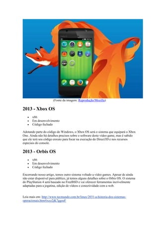 (Fonte da imagem: Reprodução/Mozilla)
2013 - Xbox OS
 x86
 Em desenvolvimento
 Código fechado
Adotando parte do código do Windows, o Xbox OS será o sistema que equipará o Xbox
One. Ainda não há detalhes precisos sobre o software deste video game, mas é sabido
que ele terá seu código enxuto para focar na execução do Direct3D e nos recursos
especiais do console.
2013 - Orbis OS
 x86
 Em desenvolvimento
 Código fechado
Encerrando nosso artigo, temos outro sistema voltado a video games. Apesar de ainda
não estar disponível para público, já temos alguns detalhes sobre o Orbis OS. O sistema
do PlayStation 4 será baseado no FreeBSD e vai oferecer ferramentas incrivelmente
adaptadas para a jogatina, edição de vídeos e conectividade com a web.
Leia mais em: http://www.tecmundo.com.br/linux/2031-a-historia-dos-sistemas-
operacionais.htm#ixzz2jK7ggoeF
 