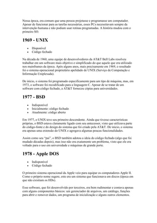 Nessa época, era comum que uma pessoa projetasse e programasse um computador.
Apesar de funcionar para as tarefas necessárias, esses PCs necessitavam sempre da
intervenção humana e não podiam usar rotinas programadas. A história mudou com o
primeiro SO.
1969 - UNIX
 Disponível
 Código fechado
Na década de 1960, uma equipe de desenvolvedores da AT&T Bell Labs resolveu
trabalhar em um software mais objetivo e simplificado do que aquele que era utilizado
nos mainframes da época. Após alguns anos, mais precisamente em 1969, o resultado
foi o sistema operacional proprietário apelidado de UNIX (Serviço de Computação e
Informação Uniplexada).
De início, o sistema foi programado especificamente para um tipo de máquina, mas, em
1973, o software foi recodificado para a linguagem C. Apesar de se tratar de um
software com código fechado, a AT&T forneceu cópias para universidades.
1977 - BSD
 Indisponível
 Inicialmente: código fechado
 Atualmente: código aberto
Em 1977, o UNIX teve seu primeiro descendente. Ainda que tivesse características
próprias, o BSD estava claramente ligado com seu antecessor, visto que utilizava parte
do código-fonte e do design do sistema que foi criado pela AT&T. De início, o sistema
era apenas uma extensão do UNIX e agregava algumas poucas funcionalidades.
Assim como seu “pai”, o BSD também adotou a ideia do código fechado (algo que foi
mudado décadas depois), mas isso não era exatamente um problema, visto que ele era
voltado para o uso em universidade e máquinas de grande porte.
1978 - Apple DOS
 Indisponível
 Código fechado
O primeiro sistema operacional da Apple veio para equipar os computadores Apple II.
Como o próprio nome sugere, este era um sistema que funcionava em discos (época em
que não existiam os HDs).
Esse software, que foi desenvolvido por terceiros, era bem rudimentar e contava apenas
com alguns componentes básicos: um gerenciador de arquivos, um catálogo, funções
para abrir e remover dados, um programa de inicialização e alguns outros elementos.
 