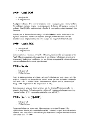 1979 - Atari DOS
 Indisponível
 Código fechado
Você provavelmente deve associar este nome com o video game, mas o nome também
foi usado para batizar o sistema e os computadores da famosa fabricante de consoles. O
software Atari DOS foi usado em toda a família de computadores domésticos de 8-bits
da marca.
Assim como os demais sistemas da época, o Atari DOS era muito limitado e trazia
algumas ferramentas bem básicas no menu principal. Ele recebeu uma série de
atualizações ao longo dos anos, mas seus códigos não chegaram até a atualidade.
1980 - Apple SOS
 Indisponível
 Código fechado
Com o sucesso de vendas do Apple II, a fabricante, naturalmente, resolveu apostar no
Apple III e, consequentemente, necessitou de um sistema evoluído para conquistar o
consumidor. Na época, a Maçã optou por um sistema um pouco diferente do antecessor,
mas as mudanças não foram tão significativas.
1980 – Xenix
 Indisponível
 Código fechado
Antes de sequer pensar no MS-DOS, a Microsoft trabalhou um tanto com o Unix. Na
verdade, a empresa não desenvolveu o sistema, sendo que todo o desenvolvimento foi
feito pela AT&T. Ainda em 1980, a empresa lançou o Xenix para os computadores
Zilog Z8000 (os primórdios das máquinas de 16 bits).
Com o passar do tempo, o Xenix se tornou um dos sistemas Unix mais usados por
usuários domésticos. Após alguns anos, a Microsoft vendeu os direitos para terceiras
(como a Intel e a SCO), pois resolveu trabalhar com o 86-DOS.
1980 - 86-DOS (Q-DOS)
 Indisponível
 Código fechado
Como o próprio nome sugere, este foi um sistema operacional desenvolvido
especialmente para os processadores Intel 8086. Desenvolvido pela Seattle Computer
Products, este software não durou muito, pois a Microsoft comprou a ideia e resolveu
transformá-lo no MS-DOS.
 