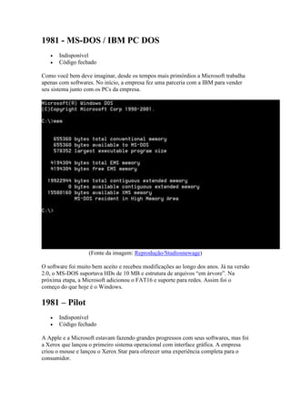 1981 - MS-DOS / IBM PC DOS
 Indisponível
 Código fechado
Como você bem deve imaginar, desde os tempos mais primórdios a Microsoft trabalha
apenas com softwares. No início, a empresa fez uma parceria com a IBM para vender
seu sistema junto com os PCs da empresa.
(Fonte da imagem: Reprodução/Studiosnewage)
O software foi muito bem aceito e recebeu modificações ao longo dos anos. Já na versão
2.0, o MS-DOS suportava HDs de 10 MB e estrutura de arquivos “em árvore”. Na
próxima etapa, a Microsoft adicionou o FAT16 e suporte para redes. Assim foi o
começo do que hoje é o Windows.
1981 – Pilot
 Indisponível
 Código fechado
A Apple e a Microsoft estavam fazendo grandes progressos com seus softwares, mas foi
a Xerox que lançou o primeiro sistema operacional com interface gráfica. A empresa
criou o mouse e lançou o Xerox Star para oferecer uma experiência completa para o
consumidor.
 