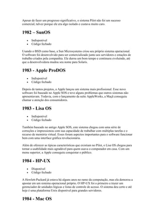 Apesar de fazer um progresso significativo, o sistema Pilot não foi um sucesso
comercial, talvez porque ele era algo isolado e custava muito caro.
1982 – SunOS
 Indisponível
 Código fechado
Usando o BSD como base, a Sun Microsystems criou seu próprio sistema operacional.
O software foi desenvolvido para ser comercializado junto aos servidores e estações de
trabalho criados pela companhia. Ele durou um bom tempo e continuou evoluindo, até
que a desenvolvedora mudou seu nome para Solaris.
1983 - Apple ProDOS
 Indisponível
 Código fechado
Depois de tantos projetos, a Apple lançou um sistema mais profissional. Esse novo
software foi baseado no Apple SOS e teve alguns problemas que outros sistemas não
apresentavam. Todavia, com o lançamento da suíte AppleWorks, a Maçã conseguiu
chamar a atenção dos consumidores.
1983 - Lisa OS
 Indisponível
 Código fechado
Também baseado no antigo Apple SOS, este sistema chegou com uma série de
correções e impressionou com sua capacidade de trabalhar com múltiplas tarefas e o
recurso de memória virtual. Esses foram aspectos importantes para o software funcionar
bem com uma interface gráfica revolucionária.
Além de oferecer as típicas características que existiam no Pilot, o Lisa OS chegou para
tornar a usabilidade mais agradável para quem usava o computador em casa. Com um
menu superior, a Apple conseguiu conquistar o público.
1984 - HP-UX
 Disponível
 Código fechado
A Hewlett-Packard já estava há alguns anos no ramo da computação, mas ela demorou a
apostar em um sistema operacional próprio. O HP-UX foi o primeiro a trazer um
gerenciador de unidades lógicas e listas de controle de acesso. O sistema deu certo e até
hoje é uma plataforma Unix disponível para grandes servidores.
1984 - Mac OS
 