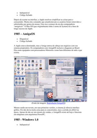  Indisponível
 Código fechado
Depois de acertar na interface, a Apple resolveu simplificar as coisas para o
consumidor. Muitos dos comandos que amedrontavam os usuários foram removidos e
substituídos por gestos do mouse. Este era o começo da era dos computadores
“amigáveis”. O Mac OS (que originalmente tinha o nome de System) foi a base do
longo sucesso da Apple.
1985 – AmigaOS
 Disponível
 Código fechado
A Apple estava dominando, mas a Amiga entrou de cabeça nos negócios com seu
sistema proprietário. Os computadores com AmigaOS inclusive chegaram ao Brasil.
Eles eram equipados com processadores Motorola e eram bem diferentes de tudo o que
existia.
(Fonte da imagem: Reprodução/AmigaOS)
Mesmo sendo um novato, em suas primeiras versões, o sistema já oferecia interface
gráfica. Ele não devia muita coisa para os concorrentes, mas a corrida era difícil na
época. Apesar de não ser um estouro de vendas, o AmigaOS existe até hoje e funciona
em máquinas com arquitetura PowerPC.
1985 - Windows 1.0
 Indisponível
 