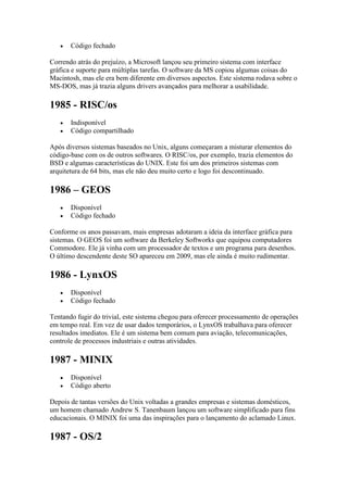  Código fechado
Correndo atrás do prejuízo, a Microsoft lançou seu primeiro sistema com interface
gráfica e suporte para múltiplas tarefas. O software da MS copiou algumas coisas do
Macintosh, mas ele era bem diferente em diversos aspectos. Este sistema rodava sobre o
MS-DOS, mas já trazia alguns drivers avançados para melhorar a usabilidade.
1985 - RISC/os
 Indisponível
 Código compartilhado
Após diversos sistemas baseados no Unix, alguns começaram a misturar elementos do
código-base com os de outros softwares. O RISC/os, por exemplo, trazia elementos do
BSD e algumas características do UNIX. Este foi um dos primeiros sistemas com
arquitetura de 64 bits, mas ele não deu muito certo e logo foi descontinuado.
1986 – GEOS
 Disponível
 Código fechado
Conforme os anos passavam, mais empresas adotaram a ideia da interface gráfica para
sistemas. O GEOS foi um software da Berkeley Softworks que equipou computadores
Commodore. Ele já vinha com um processador de textos e um programa para desenhos.
O último descendente deste SO apareceu em 2009, mas ele ainda é muito rudimentar.
1986 - LynxOS
 Disponível
 Código fechado
Tentando fugir do trivial, este sistema chegou para oferecer processamento de operações
em tempo real. Em vez de usar dados temporários, o LynxOS trabalhava para oferecer
resultados imediatos. Ele é um sistema bem comum para aviação, telecomunicações,
controle de processos industriais e outras atividades.
1987 - MINIX
 Disponível
 Código aberto
Depois de tantas versões do Unix voltadas a grandes empresas e sistemas domésticos,
um homem chamado Andrew S. Tanenbaum lançou um software simplificado para fins
educacionais. O MINIX foi uma das inspirações para o lançamento do aclamado Linux.
1987 - OS/2
 