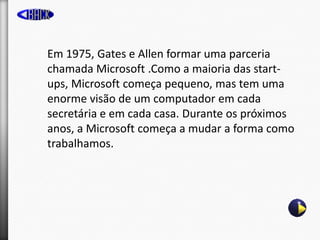 Em 1975, Gates e Allen formar uma parceria
chamada Microsoft .Como a maioria das start-
ups, Microsoft começa pequeno, mas...